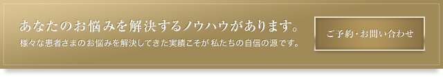 あなたのお悩みを解決するノウハウがあります。様々な患者さまのお悩みを解決してきた実績こそが私たちの自信の源です。ご予約・お問い合わせはこちらから