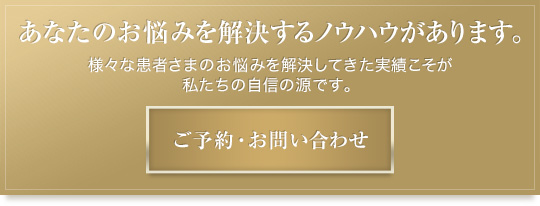 あなたのお悩みを解決するノウハウがあります。様々な患者さまのお悩みを解決してきた実績こそが私たちの自信の源です。ご予約・お問い合わせはこちらから